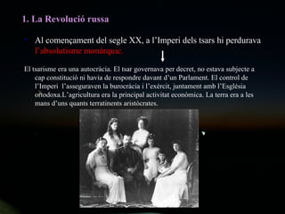 1. La Revolució russa Al començament del segle XX, a l’Imperi dels tsars hi perdurava  l’absolutisme monàrquic. El tsarisme era una autocràcia. El tsar governava per decret, no estava subjecte a cap constitució ni havia de respondre davant d’un Parlament. El control de l’Imperi  l’asseguraven la burocràcia i l’exèrcit, juntament amb l’Església ortodoxa.L’agricultura era la principal activitat econòmica. La terra era a les mans d’uns quants terratinents aristòcrates. 