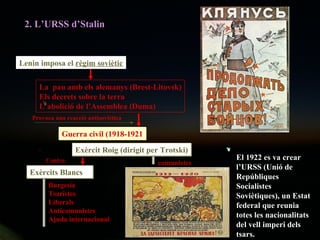 2. L’URSS d’Stalin Lenin imposa el  règim soviètic La  pau amb els alemanys (Brest-Litovsk) Els decrets sobre la terra L’abolició de l’Assemblea (Duma) Guerra civil (1918-1921 Exèrcit Roig (dirigit per Trotski) Exèrcits Blancs comunistes Burgesia Tsaristes Liberals Anticomunistes Ajuda internacional Contra El 1922 es va crear l’URSS (Unió de Repúbliques Socialistes Soviètiques), un Estat federal que reunia totes les nacionalitats del vell imperi dels tsars. Provoca una reacció antisoviètica 
