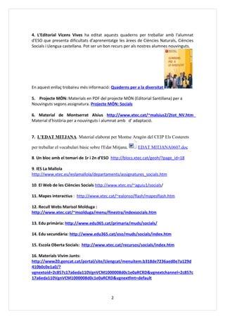 4. L'Editorial Vicens Vives ha editat aquests quaderns per treballar amb l'alumnat
d'ESO que presenta dificultats d'aprenentatge les àrees de Ciències Naturals, Ciències
Socials i Llengua castellana. Pot ser un bon recurs per als nostres alumnes nouvinguts.




En aquest enllaç trobareu més informació: Quaderns per a la diversitat

5. Projecte MÓN: Materials en PDF del projecte MÓN (Editorial Santillana) per a
Nouvinguts segons assignatura. Projecte MÓN: Socials

6. Material de Montserrat Alsius http://www.xtec.cat/~malsius2/2tot_NV.htm
Material d’història per a nouvinguts i alumnat amb d’ adaptació.


7. L'EDAT MITJANA. Material elaborat per Montse Aragón del CEIP Els Costerets

per treballar el vocabulari bàsic sobre l'Edat Mitjana.   EDAT MITJANA0607.doc

8. Un bloc amb el temari de 1r i 2n d’ESO http://blocs.xtec.cat/geoh/?page_id=18

9. IES La Mallola
http://www.xtec.es/ieslamallola/departaments/assignatures_socials.htm

10. El Web de les Ciències Socials http://www.xtec.es/~aguiu1/socials/

11. Mapes interactius : http://www.xtec.cat/~ealonso/flash/mapesflash.htm

12. Recull Webs Marisol Molduga :
http://www.xtec.cat/~msolduga/menu/finestra/indexsocials.htm

13. Edu primària: http://www.edu365.cat/primaria/muds/socials/

14. Edu secundària: http://www.edu365.cat/eso/muds/socials/index.htm

15. Escola Oberta Socials: http://www.xtec.cat/recursos/socials/index.htm

16. Materials Vivim Junts:
http://www20.gencat.cat/portal/site/Llengcat/menuitem.b318de7236aed0e7a129d
410b0c0e1a0/?
vgnextoid=2c857c17a6eda110VgnVCM1000008d0c1e0aRCRD&vgnextchannel=2c857c
17a6eda110VgnVCM1000008d0c1e0aRCRD&vgnextfmt=default



                                             2
 
