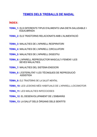 TEMES DELS TREBALLS DE NADAL
ÍNDEX:
TEMA_1: ELS DIFERENTS TIPUS D'ALIMENTS UNA DIETA SALUDABLE I
EQUILIBRADA
TEMA_2: ELS TRASTORNS RELACIONATS AMB L'ALIMENTACIÓ
TEMA_3: MALALTIES DE L'APARELL RESPIRATORI
TEMA_4: MALALTIES DE L'APARELL CIRCULATORI
TEMA_5: MALALTIES DE L'APARELL DIGESTIU
TEMA_6: L'APARELL REPRODUCTOR MASCULÍ I FEMENÍ I LES
SEVES MALALTIES.
TEMA_7: MALALTIES DEL SISTEMA ENDOCRI
TEMA_8: L'ESTERILITAT I LES TÈCNIQUES DE REPRODUCIÓ
ASSISTIDA
TEMA_9: ELS TRASTORNS DE LA SALUT MENTAL
TEMA_10: LES LESIONS MÉS HABITUALS DE L’APARELL LOCOMOTOR
TEMA_11: LES MALALTIES INFECCIOSES
TEMA_12: EL DESENVOLUPAMENT DE L'EMBARÀS
TEMA_13: LA SALUT DELS ÒRGANS DELS SENTITS
 