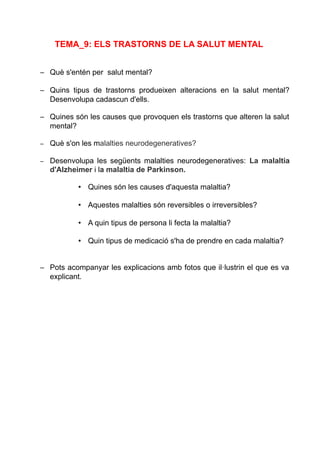 TEMA_9: ELS TRASTORNS DE LA SALUT MENTAL
– Què s'entén per salut mental?
– Quins tipus de trastorns produeixen alteracions en la salut mental?
Desenvolupa cadascun d'ells.
– Quines són les causes que provoquen els trastorns que alteren la salut
mental?
– Què s'on les malalties neurodegeneratives?
– Desenvolupa les següents malalties neurodegeneratives: La malaltia
d'Alzheimer i la malaltia de Parkinson.
• Quines són les causes d'aquesta malaltia?
• Aquestes malalties són reversibles o irreversibles?
• A quin tipus de persona li fecta la malaltia?
• Quin tipus de medicació s'ha de prendre en cada malaltia?
– Pots acompanyar les explicacions amb fotos que il·lustrin el que es va
explicant.
 