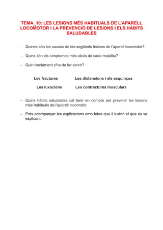 TEMA_10: LES LESIONS MÉS HABITUALS DE L’APARELL
LOCOMOTOR i LA PREVENCIÓ DE LESIONS I ELS HÀBITS
SALUDABLES
– Quines són les causes de les següents lesions de l'aparell locomotor?
– Quins són els símptomes més obvis de cada malaltia?
– Quin tractament s'ha de fer servir?
Les fractures Les distensions i els esquinços
Les luxacions Les contractures musculars
– Quins hàbits saludables cal tenir en compte per prevenir les lesions
més habituals de l'aparell locomotor.
– Pots acompanyar les explicacions amb fotos que il·lustrin el que es va
explicant.
 