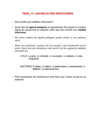 TEMA_11: LES MALALTIES INFECCIOSES
– Què s'entén per malalties infeccioses?
– Quins són els agents patògens es reprodueixen fins assolir un nombre
capaç de causar-nos un perjudici, diem que hem contret una malaltia
infecciosa.
– Per quins mitjans els agents patògens poden arribar a una persona
sana.
– Dóna una explicació ( quines són les causes?, quin tractament cal fer
servir, Quins són els símptomes més obvís?) de les següents malalties
causades pe:
VIRUS: La grip, el refredat, el xarampió, la rubèola, la sida,
l'hepatitis
BACTERIS: El tètan, el còlera, la tuberculosi, la pneumònia, la
diftèria i la salmonel·losi
– Pots acompanyar les explicacions amb fotos que il·lustrin el que es va
explicant.
 