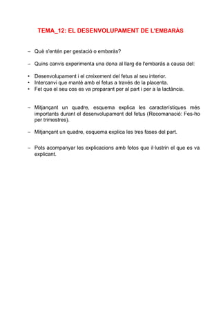 TEMA_12: EL DESENVOLUPAMENT DE L'EMBARÀS
– Què s'entén per gestació o embaràs?
– Quins canvis experimenta una dona al llarg de l'embaràs a causa del:
• Desenvolupament i el creixement del fetus al seu interior.
• Intercanvi que manté amb el fetus a través de la placenta.
• Fet que el seu cos es va preparant per al part i per a la lactància.
– Mitjançant un quadre, esquema explica les característiques més
importants durant el desenvolupament del fetus (Recomanació: Fes-ho
per trimestres).
– Mitjançant un quadre, esquema explica les tres fases del part.
– Pots acompanyar les explicacions amb fotos que il·lustrin el que es va
explicant.
 