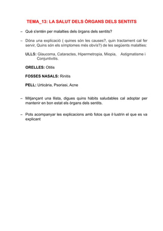 TEMA_13: LA SALUT DELS ÒRGANS DELS SENTITS
– Què s'entén per malalties dels òrgans dels sentits?
– Dóna una explicació ( quines són les causes?, quin tractament cal fer
servir, Quins són els símptomes més obvís?) de les següents malalties:
ULLS: Glaucoma, Cataractes, Hipermetropia, Miopia, Astigmatisme i
Conjuntivitis.
ORELLES: Otitis
FOSSES NASALS: Rinitis
PELL: Urticària, Psoriasi, Acne
– Mitjançant una llista, digues quins hàbits saludables cal adoptar per
mantenir en bon estat els òrgans dels sentits.
– Pots acompanyar les explicacions amb fotos que il·lustrin el que es va
explicant
 