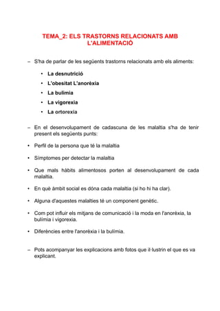 TEMA_2: ELS TRASTORNS RELACIONATS AMB
L'ALIMENTACIÓ
– S'ha de parlar de les següents trastorns relacionats amb els aliments:
• La desnutrició
• L'obesitat L'anorèxia
• La bulímia
• La vigorexia
• La ortorexia
– En el desenvolupament de cadascuna de les malaltia s'ha de tenir
present els següents punts:
• Perfil de la persona que té la malaltia
• Símptomes per detectar la malaltia
• Que mals hàbits alimentosos porten al desenvolupament de cada
malaltia.
• En què àmbit social es dóna cada malaltia (si ho hi ha clar).
• Alguna d'aquestes malalties té un component genètic.
• Com pot influir els mitjans de comunicació i la moda en l'anorèxia, la
bulímia i vigorexia.
• Diferències entre l'anorèxia i la bulímia.
– Pots acompanyar les explicacions amb fotos que il·lustrin el que es va
explicant.
 