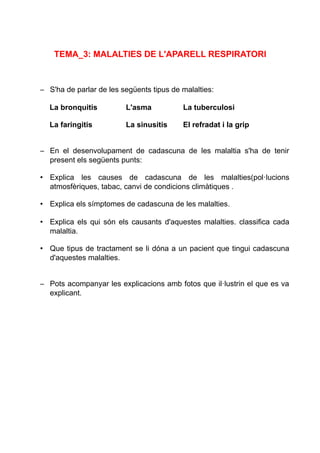 TEMA_3: MALALTIES DE L'APARELL RESPIRATORI
– S'ha de parlar de les següents tipus de malalties:
La bronquitis L'asma La tuberculosi
La faringitis La sinusitis El refradat i la grip
– En el desenvolupament de cadascuna de les malaltia s'ha de tenir
present els següents punts:
• Explica les causes de cadascuna de les malalties(pol·lucions
atmosfèriques, tabac, canvi de condicions climàtiques .
• Explica els símptomes de cadascuna de les malalties.
• Explica els qui són els causants d'aquestes malalties. classifica cada
malaltia.
• Que tipus de tractament se li dóna a un pacient que tingui cadascuna
d'aquestes malalties.
– Pots acompanyar les explicacions amb fotos que il·lustrin el que es va
explicant.
 