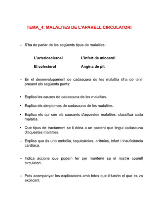 TEMA_4: MALALTIES DE L'APARELL CIRCULATORI
– S'ha de parlar de les següents tipus de malalties:
L'arteriosclerosi L'infart de miocardi
El colesterol Angina de pit
– En el desenvolupament de cadascuna de les malaltia s'ha de tenir
present els següents punts:
• Explica les causes de cadascuna de les malalties.
• Explica els símptomes de cadascuna de les malalties.
• Explica els qui són els causants d'aquestes malalties. classifica cada
malaltia.
• Que tipus de tractament se li dóna a un pacient que tingui cadascuna
d'aquestes malalties.
– Explica que és una embòlia, taquicàrdies, arítmies, infart i insuficiència
cardíaca.
– Indica accions que podem fer per mantenir sa el nostre aparell
circulatori.
– Pots acompanyar les explicacions amb fotos que il·lustrin el que es va
explicant.
 