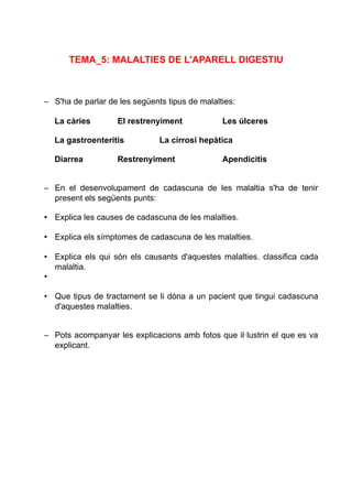 TEMA_5: MALALTIES DE L'APARELL DIGESTIU
– S'ha de parlar de les següents tipus de malalties:
La càries El restrenyiment Les úlceres
La gastroenteritis La cirrosi hepàtica
Diarrea Restrenyiment Apendicitis
– En el desenvolupament de cadascuna de les malaltia s'ha de tenir
present els següents punts:
• Explica les causes de cadascuna de les malalties.
• Explica els símptomes de cadascuna de les malalties.
• Explica els qui són els causants d'aquestes malalties. classifica cada
malaltia.
•
• Que tipus de tractament se li dóna a un pacient que tingui cadascuna
d'aquestes malalties.
– Pots acompanyar les explicacions amb fotos que il·lustrin el que es va
explicant.
 