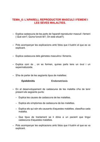 TEMA_6: L'APARELL REPRODUCTOR MASCULÍ I FEMENÍ I
LES SEVES MALALTIES.
– Explica cadascuna de les parts de l'aparell reproductor masculí i femení
( Què són?, Quina funció té?, On està situat?).
– Pots acompanyar les explicacions amb fotos que il·lustrin el que es va
explicant.
– Explica cadascuna dels gàmetes masculins i femenis.
– Explica com és , on es formen, quines parts tens un òvul i un
espermatozoide.
– S'ha de parlar de les següents tipus de malalties:
Epididimitis Endometriosis
– En el desenvolupament de cadascuna de les malaltia s'ha de tenir
present els següents punts:
– Explica les causes de cadascuna de les malalties.
– Explica els símptomes de cadascuna de les malalties.
– Explica els qui són els causants d'aquestes malalties. classifica cada
malaltia.
– Que tipus de tractament se li dóna a un pacient que tingui
cadascuna d'aquestes malalties.
– Pots acompanyar les explicacions amb fotos que il·lustrin el que es va
explicant.
 