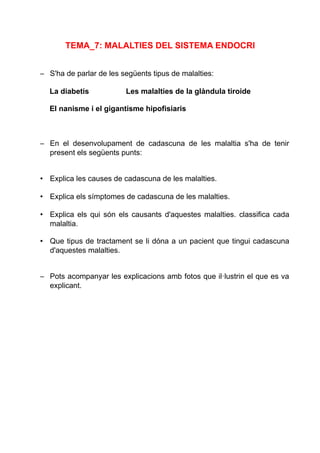 TEMA_7: MALALTIES DEL SISTEMA ENDOCRI
– S'ha de parlar de les següents tipus de malalties:
La diabetis Les malalties de la glàndula tiroide
El nanisme i el gigantisme hipofisiaris
– En el desenvolupament de cadascuna de les malaltia s'ha de tenir
present els següents punts:
• Explica les causes de cadascuna de les malalties.
• Explica els símptomes de cadascuna de les malalties.
• Explica els qui són els causants d'aquestes malalties. classifica cada
malaltia.
• Que tipus de tractament se li dóna a un pacient que tingui cadascuna
d'aquestes malalties.
– Pots acompanyar les explicacions amb fotos que il·lustrin el que es va
explicant.
 