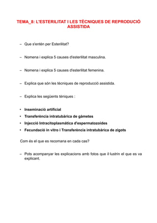 TEMA_8: L'ESTERILITAT I LES TÈCNIQUES DE REPRODUCIÓ
ASSISTIDA
– Que s'entén per Esterilitat?
– Nomena i explica 5 causes d'esterilitat masculina.
– Nomena i explica 5 causes d'esterilitat femenina.
– Explica que són les tècniques de reproducció assistida.
– Explica les següents tèniques :
• Inseminació artificial
• Transferència intratubárica de gàmetes
• Injecció Intracitoplasmática d'espermatozoides
• Fecundació in vitro i Transferència intratubárica de zigots
Com és el que es recomana en cada cas?
– Pots acompanyar les explicacions amb fotos que il·lustrin el que es va
explicant.
 