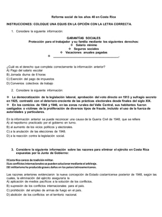 Reforma social de los años 40 en Costa Rica
INSTRUCCIONES: COLOQUE UNA EQUIS EN LA OPCIÓN CON LA LETRA CORRECTA.
1. Considere la siguiente información:
GARANTÍAS SOCIALES
Protección para el trabajador y su familia mediante los siguientes derechos:
Salario mínimo
Seguros sociales
Vacaciones anuales pagadas
_______________________________________.
¿Cuál es el derecho que completa correctamente la información anterior?
A) Pago del salario escolar
B) Jornada diurna de 6 horas
C) Exención del pago de impuestos
D) Convenios colectivos de trabajo
2. Considere la siguiente información:

La democratización de la legislación laboral, aprobación del voto directo en 1913 y sufragio secreto
en 1925, contrastó con el deterioro creciente de las prácticas electorales desde finales del siglo XIX.
En los comicios de 1944 y 1946, en las zonas rurales del Valle Central, sus habitantes fueron
castigados o víctimas de la proliferación de diversos tipos de fraude, incluido el uso de la fuerza de
autoridades y particulares. 
En la información anterior se puede reconocer una causa de la Guerra Civil de 1948, que se refiere
A) al nepotismo practicado por el gobierno en turno.
B) al aumento de los vicios políticos y electorales.
C) a la anulación de las elecciones de 1948.
D) a la reacción contra la legislación social.
3. Considere la siguiente información sobre las razones para eliminar el ejército en Costa Rica
expuestas por la Junta de Gobierno:
tarismoha producidograves daños en los paíseslatinoamericanos.
Las razones anteriores evidenciaron la nueva concepción de Estado costarricense posterior de 1948, según las
cuales, la eliminación del ejército aseguraría la
A) aplicación de medios pacíficos a la solución de los conflictos.
B) supresión de los conflictos internacionales para el país.
C) prohibición del empleo de armas de fuego en el país.
D) abolición de los conflictos en el territorio nacional.
 