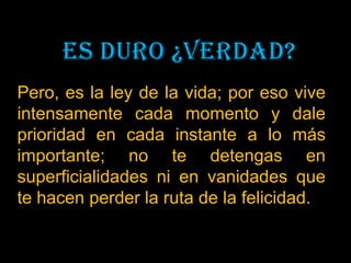 Pero, es la ley de la vida; por eso vive
intensamente cada momento y dale
prioridad en cada instante a lo más
importante; no te detengas en
superficialidades ni en vanidades que
te hacen perder la ruta de la felicidad.
 