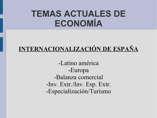 TEMAS ACTUALES DE
ECONOMÍA
INTERNACIONALIZACIÓN DE ESPAÑA
-Latino américa
-Europa
-Balanza comercial
-Inv. Extr./Inv. Esp. Extr.
-Especialización/Turismo
 