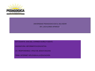 UNIVERSIDAD PEDAGOGICA DE EL SALVADOR
DR. LUIS ALONSO APARICIO.
ESTUDIANTE: ENA DEL CARMEN NUÑEZ FUENTE
ASIGNATURA: INFORMATICA EDUCATIVA.
LIC. RESPONSABLE: CRUZ DE JESUS GALEAS.
TEMA: INTERNET APLICADA A LA EDUCACION.
 