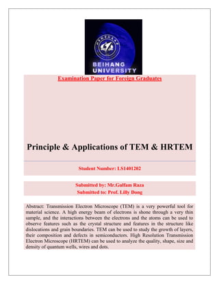Examination Paper for Foreign Graduates
Principle & Applications of TEM & HRTEM
Student Number: LS1401202
Submitted by: Mr.Gulfam Raza
Submitted to: Prof. Lilly Dong
Abstract: Transmission Electron Microscope (TEM) is a very powerful tool for
material science. A high energy beam of electrons is shone through a very thin
sample, and the interactions between the electrons and the atoms can be used to
observe features such as the crystal structure and features in the structure like
dislocations and grain boundaries. TEM can be used to study the growth of layers,
their composition and defects in semiconductors. High Resolution Transmission
Electron Microscope (HRTEM) can be used to analyze the quality, shape, size and
density of quantum wells, wires and dots.
 