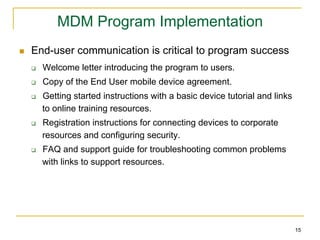 MDM Program Implementation
n    End-user communication is critical to program success
      q    Welcome letter introducing the program to users.
      q    Copy of the End User mobile device agreement.
      q    Getting started instructions with a basic device tutorial and links
            to online training resources.
      q    Registration instructions for connecting devices to corporate
            resources and configuring security.
      q    FAQ and support guide for troubleshooting common problems
            with links to support resources.




                                                                                  15
 