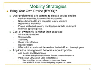 Mobility Strategies
n     Bring Your Own Device (BYOD)?
      q    User preferences are starting to dictate device choice
            •     Device capabilities, functions and applications
            •     Needs to be flexible and adaptable to new solutions
            •     High service availability
            •     Protect Intellectual property and litigation rights to equipment
            •     Minimize operating costs
      q    Cost of ownership is higher than expected
            •     Infrastructure needed
            •     Upgradability
            •     Scalability
            •     Single point of failure
            •     Device support
            •     MDM solution must meet the needs of the both IT and the employees
      q    Application management becomes more important
            •     App Design and Governance
                 •    Apps not appropriate on personal devices for security reasons
            •     Policies will vary as will user expectations
                 •    User prohibited from social apps on corporate device
                 •    User will NOT accept that type of policy on personal device


                                                                                      17
 
