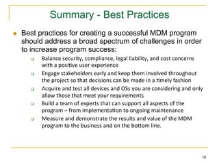 Summary - Best Practices
n    Best practices for creating a successful MDM program
      should address a broad spectrum of challenges in order
      to increase program success:
        q    Balance	
  security,	
  compliance,	
  legal	
  liability,	
  and	
  cost	
  concerns	
  
              with	
  a	
  posi;ve	
  user	
  experience	
  
        q    Engage	
  stakeholders	
  early	
  and	
  keep	
  them	
  involved	
  throughout	
  
              the	
  project	
  so	
  that	
  decisions	
  can	
  be	
  made	
  in	
  a	
  ;mely	
  fashion	
  
        q    Acquire	
  and	
  test	
  all	
  devices	
  and	
  OSs	
  you	
  are	
  considering	
  and	
  only	
  
              allow	
  those	
  that	
  meet	
  your	
  requirements	
  
        q    Build	
  a	
  team	
  of	
  experts	
  that	
  can	
  support	
  all	
  aspects	
  of	
  the	
  
              program	
  –	
  from	
  implementa;on	
  to	
  ongoing	
  maintenance	
  
        q    Measure	
  and	
  demonstrate	
  the	
  results	
  and	
  value	
  of	
  the	
  MDM	
  
              program	
  to	
  the	
  business	
  and	
  on	
  the	
  boXom	
  line.	
  




                                                                                                                  18
 
