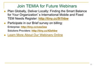 Join TEMIA for Future Webinars
n    Plan Globally, Deliver Locally: Finding the Smart Balance
      for Your Organization’s International Mobile and Fixed
      TEM Needs Register: http://tiny.cc/9i1hbw
n    Participate in our Brief survey on billing:
      Enterprise: http://tiny.cc/czw3aw
      Solutions Providers: http://tiny.cc/42ehbw
n    Learn More About Our Webinars Online




                                                                  21	
  
 