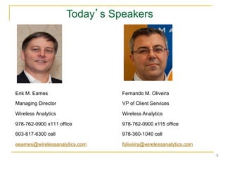 Today’s Speakers




Erik M. Eames                  Fernando M. Oliveira
Managing Director              VP of Client Services

Wireless Analytics             Wireless Analytics

978-762-0900 x111 office       978-762-0900 x115 office

603-817-6300 cell              978-360-1040 cell

eeames@wirelessanalytics.com   foliveira@wirelessanalytics.com

                                                                 4	
  
 