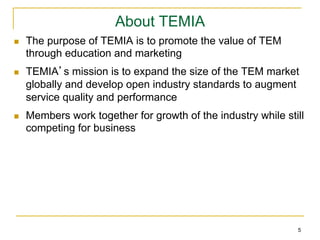 About TEMIA
n    The purpose of TEMIA is to promote the value of TEM
      through education and marketing
n    TEMIA’s mission is to expand the size of the TEM market
      globally and develop open industry standards to augment
      service quality and performance
n    Members work together for growth of the industry while still
      competing for business




                                                                5
 