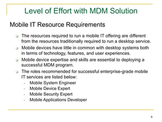 Level of Effort with MDM Solution
Mobile IT Resource Requirements
 q    The resources required to run a mobile IT offering are different
       from the resources traditionally required to run a desktop service.
 q    Mobile devices have little in common with desktop systems both
       in terms of technology, features, and user experiences.
 q    Mobile device expertise and skills are essential to deploying a
       successful MDM program.
 q    The roles recommended for successful enterprise-grade mobile
       IT services are listed below:
         •  Mobile System Engineer
         •  Mobile Device Expert
         •  Mobile Security Expert
         •  Mobile Applications Developer


                                                                         9
 