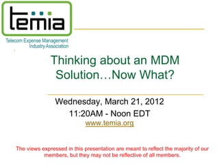 Thinking about an MDM
               Solution…Now What?

                Wednesday, March 21, 2012
                  11:20AM - Noon EDT
                             www.temia.org


The views expressed in this presentation are meant to reflect the majority of our
           members, but they may not be reflective of all members.
 