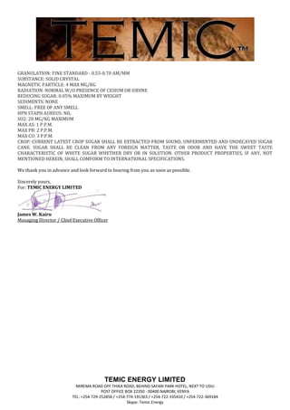 GRANULATION: FINE STANDARD - 0.55-0.70 AM/MM
SUBSTANCE: SOLID CRYSTAL
MAGNETIC PARTICLE: 4 MAX MG/KG
RADIATION: NORMAL W/O PRESENCE OF CESIUM OR IODINE
REDUCING SUGAR: 0.05% MAXIMUM BY WEIGHT
SEDIMENTS: NONE
SMELL: FREE OF ANY SMELL
HPN STAPH AUREUS: NIL
SO2: 20 MG/KG MAXIMUM
MAX AS: 1 P.P.M.
MAX PB: 2 P.P.M.
MAX CU: 3 P.P.M.
CROP: CURRENT LATEST CROP SUGAR SHALL BE EXTRACTED FROM SOUND, UNFERMENTED AND UNDECAYED SUGAR
CANE. SUGAR SHALL BE CLEAN FROM ANY FOREIGN MATTER, TASTE OR ODOR AND HAVE THE SWEET TASTE
CHARACTERISTIC OF WHITE SUGAR WHETHER DRY OR IN SOLUTION. OTHER PRODUCT PROPERTIES, IF ANY, NOT
MENTIONED HEREIN, SHALL COMFORM TO INTERNATIONAL SPECIFICATIONS.

We thank you in advance and look forward to hearing from you as soon as possible.

Sincerely yours,
For: TEMIC ENERGY LIMITED




James W. Kairu
Managing Director / Chief Executive Officer




                                          TEMIC ENERGY LIMITED
                            MIREMA ROAD OFF THIKA ROAD, BEHIND SAFARI PARK HOTEL, NEXT TO USIU
                                         POST OFFICE BOX 22350 - 00400 NAIROBI, KENYA
                          TEL: +254-729-252856 / +254-774-191363 / +254-722-335410 / +254-722-369184
                                                      Skype: Temic.Energy
 