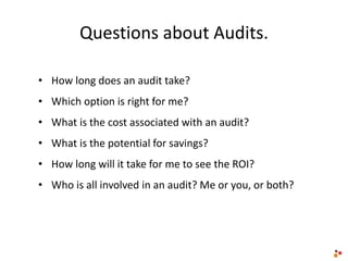 Questions about Audits.
• How long does an audit take?
• Which option is right for me?
• What is the cost associated with an audit?
• What is the potential for savings?
• How long will it take for me to see the ROI?
• Who is all involved in an audit? Me or you, or both?
 