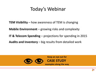 Today’s Webinar
Keep an eye out for
CASE STUDY
examples along the way
TEM Visibility – how awareness of TEM is changing
Mobile Environment – growing risks and complexity
IT & Telecom Spending – projections for spending in 2015
Audits and Inventory – big results from detailed work
 