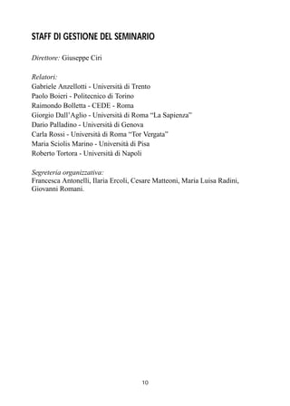 10
STAFF DI GESTIONE DEL SEMINARIO
Direttore: Giuseppe Ciri
Relatori:
Gabriele Anzellotti - Università di Trento
Paolo Boieri - Politecnico di Torino
Raimondo Bolletta - CEDE - Roma
Giorgio Dall’Aglio - Università di Roma “La Sapienza”
Dario Palladino - Università di Genova
Carla Rossi - Università di Roma “Tor Vergata”
Maria Sciolis Marino - Università di Pisa
Roberto Tortora - Università di Napoli
Segreteria organizzativa:
Francesca Antonelli, Ilaria Ercoli, Cesare Matteoni, Maria Luisa Radini,
Giovanni Romani.
 