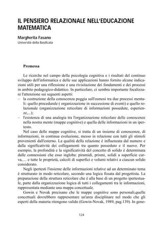 124
IL PENSIERO RELAZIONALE NELL’EDUCAZIONE
MATEMATICA
Margherita Fasano
Università della Basilicata
Premessa
Le ricerche nel campo della psicologia cognitiva e i risultati del continuo
sviluppo dell'informatica e delle sue applicazioni hanno fornito alcune indica-
zioni utili per una riflessione e una rivisitazione dei fondamenti e dei processi
in ambito pedagogico-didattico. In particolare, ci sembra importante focalizza-
re l'attenzione sui seguenti aspetti:
– la costruzione della conoscenza poggia sull'osmosi tra due processi menta-
li: quello procedurale ( organizzazione in successione di eventi) e quello re-
lazionale (organizzazione reticolare di informazioni possedute, esperien-
ze,...);
– l'esistenza di una analogia tra l'organizzazione reticolare delle conoscenze
nella nostra mente (mappe cognitive) e quella delle informazioni in un iper-
testo.
Nel caso delle mappe cognitive, si tratta di un insieme di conoscenze, di
informazioni, in continua evoluzione, messo in relazione con tutti gli stimoli
provenienti dall'esterno. La qualità della relazione è influenzata dal numero e
dalla significatività dei collegamenti tra quanto posseduto e il nuovo. Per
esempio, la profondità e la significatività del concetto di solido è determinata
dalle connessioni che esso ingloba: piramidi, prismi, solidi a superficie cur-
va,… e tutte le proprietà, calcoli di superfici e volumi relativi a ciascun solido
considerato.
Negli ipertesti l'insieme delle informazioni relative ad un determinato tema
è strutturato in modo reticolare, secondo una logica fissata dal progettista. La
preparazione della struttura reticolare che è alla base di un progetto ipertestua-
le, parte dalla organizzazione logica di tutti i collegamenti tra le informazioni,
rappresentata mediante una mappa concettuale.
Gowin e Novak precisano che le mappe cognitive sono personali,quelle
concettuali dovrebbero rappresentare un'area disciplinare nel modo che gli
esperti della materia ritengono valido (Gowin-Novak, 1989, pag.139). In gene-
 