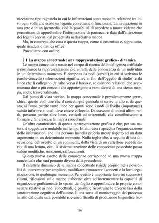 126
nizzazione tipo ragnatela in cui le informazioni sono messe in relazione tra lo-
ro ogni volta che esiste un legame concettuale o funzionale. La navigazione in
una rete o in un ipermedia, cioè la possibilità di accedere a nuove videate che
permettono di approfondire l'informazione di partenza, è data dall'attivazione
dei legami previsti dal progettista nella relativa mappa.
Ma, in concreto, che cosa è questa mappa, come si costruisce e, soprattutto,
quale ricaduta didattica offre?
Procediamo con ordine.
2.1 La mappa concettuale: una rappresentazione grafico - dinamica
Le mappa concettuale nasce nel campo di ricerca dell'intelligenza artificiale
e costituisce la rappresentazione più astratta della conoscenza di un individuo
in un determinato momento. È composta da nodi (cerchi) in cui si scrivono le
parole-concetto (informazioni significative ai fini dell'oggetto di studio) e da
linee che li collegano dall'alto verso il basso e, se esistono relazioni che acco-
munano due o più concetti che appartengono a rami diversi di una stessa map-
pa, anche trasversalmente.
Dal punto di vista teorico, la mappa concettuale è prevalentemente gerar-
chica: questo vuol dire che il concetto più generale si scrive in alto e, da que-
sto, si fanno partire tante linee per quanti sono i nodi di livello (importanza)
subito inferiore ai quali deve essere collegato. Da ciascuno di questi ultimi no-
di, possono partire altre linee, verticali od orizzontali, che contribuiscono a
formare e far crescere la mappa concettuale
Un'altra caratteristica di questa rappresentazione grafica è che, per sua na-
tura, è soggettiva e mutabile nel tempo. Infatti, essa rispecchia l'organizzazione
delle informazioni che una persona ha nella propria mente rispetto ad un dato
argomento in un determinato momento. Nulla toglie che, a seguito di una di-
scussione, dell'ascolto di un commento, della vista di un cartellone pubblicita-
rio, di una lettura, ecc., la sistematizzazione delle conoscenze possedute possa
subire modifiche, rimozioni, rafforzamenti.
Questo nuovo assetto delle conoscenze corrisponde ad una nuova mappa
concettuale che sarà pertanto diversa dalla precedente.
Il carattere dinamico della mappa concettuale risiede proprio nella possibi-
lità di intervenire per ampliare, modificare, rimuovere i concetti e la loro orga-
nizzazione, in qualunque momento. Per questo è importante favorire successivi
ritorni, riflessioni sulle mappe elaborate: oltre ad incrementare la capacità di
organizzare graficamente lo spazio del foglio e approfondire le proprie cono-
scenze relative ai nodi concettuali, è possibile ricostruire le diverse fasi della
strutturazione cognitiva dell'autore. È una sorta di monitoraggio del processo
in atto dal quale sarà possibile rilevare difficoltà di produzione linguistica (so-
 