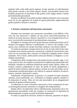 127
prattutto nella scelta delle parole legame), di tipo spaziale, di individuazione
delle parole concetto e dei relativi legami. Inoltre, sarà possibile rilevare l'ab-
bandono progressivo di stereotipi di tipo grafico come mappe radiali o schemi
prevalentemente procedurali.
Iniziano ad affiorare le possibili ricadute didattico/formative che si possono
avere da un uso opportuno ed oculato di questa particolare rappresentazione
grafica quando è l'alunno a costruirla.
3. Pensiero relazionale nell'educazione matematica
Smontare uno stereotipo, una conoscenza consolidata, è più difficile e fati-
coso che non rimuovere o adattare ad una nuova concezione/situazione un
anello di un intero processo. Questo è possibile se si ha consapevolezza di co-
me si è arrivati alla costruzione di una determinata conoscenza.
Sviluppare la consapevolezza dei propri processi mentali può aiutare ad af-
frontare con maggior efficacia il cambiamento, il "nuovo" che irrompe e che,
spesso, urta, contrasta con i propri stereotipi, credenze, convinzioni radicati.
Un modo per prendere consapevolezza di ciò che avviene nella nostra men-
te quando essa costruisce pensiero, conoscenza, è quello di esteriorizzare i pro-
cessi con cui associamo idee, concetti e le intuizioni sviluppate anche a livello
spontaneo. Non è facile, anche perché siamo più abituati a sviluppare e a con-
solidare automatismi.
L'importanza della consapevolezza dei propri processi mentali, oggi, è sot-
to gli occhi di tutti, ed è proprio la produzione di applicazioni ipertestuali mul-
timediali a fornirne le condizioni ottimali per questo scopo. Queste, infatti, sol-
lecitano continui cambiamenti di stato: da quello di autore (progettista) a
quello di lettore (fruitore). Questo andare e tornare tra i due stati induce un de-
centramento mentale/psicologico che rafforza le capacità valutative ed autova-
lutative, estetiche, funzionali e creative.
Attualmente, l'organizzazione, la gestione e il controllo di molte situazioni
culturali, socio-economiche, ecc., richiedono al cittadino capacità valutative e
di autonomia di azione. Tutto ciò non può prescindere da un atteggiamento
culturale di apertura all'innovazione.
La riflessione su come costruiamo conoscenza e l'uso consapevole di risor-
se tecnologiche possono concorrere a sviluppare tali comportamenti.
Quanto detto è di particolare rilievo nell'educazione matematica dove l'or-
ganizzazione procedurale (vedi, per esempio, la costruzione di algoritmi) ha
tradizionalmente occupato un posto di primaria importanza.
In realtà, la capacità di associare, mettere in relazione, proprietà con figure,
 