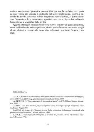 128
assiomi con teoremi, geometrie non euclidee con quella euclidea, ecc., porta
ad una visione più unitaria e strutturata del sapere matematico. Inoltre, a se-
conda del livello scolastico e della programmazione didattica, si potrà analiz-
zare l'interazione della matematica, o parti di essa, con le diverse fasi dello svi-
luppo storico e scientifico delle civiltà.
Questo approccio, mostrando un volto nuovo, inusuale di questa disciplina,
come evidenziato in molte esperienze, risulta particolarmente motivante per gli
alunni, abituati a pensare alla matematica soltanto in termini di formule e nu-
meri.
BIBLIOGRAFIA
A.A.V.V., Controllo e autocontrollo nell'apprendimento scolastico. Orientamenti pedagogici,
anno XXXVII, n.3(219) mag.-giu. (numero monografico), Roma, 1990
ANTINUCCI, F., “Apprendere con gli ipermedia a scuola”, in IF,3, Milano, Giorgio Monda-
dori, 1996
AUSBEL, D.P., Educazione e processi cognitivi Guida psicologica per gli insegnanti, Mila-
no, Franco Angeli,1994
FASANO, M., (a cura di), “Concetti in rete. Dalla costruzione della mappa concettuale alla
produzione di un ipermedia”, Milano, Masson, 1998
LÉVY, P., Le tecnologie dell'intelligenza. L'avvenire del pensiero nell'era informatica, Mila-
no, A/Traverso, 1992.
 