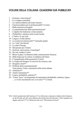 173
VOLUMI DELLA COLLANA QUADERNI GIÀ PUBBLICATI
1 – Gestione e innovazione*
2 – Lo sviluppo sostenibile
3 – La valenza didattica del teatro classico
4 – Il postsecondario per la professionalità* (2 tomi)
5 – Dalla memoria al progetto
6 – La sperimentazione della sperimentazione*
7 – L’algebra fra tradizione e rinnovamento
8 – Probabilità e statistica nella scuola liceale
9 – L’Italia e le sue isole
10– Lingua e civiltà tedesca
11– La scuola nel sistema polo** (manuale guida)
12– La “città” dei filosofi
13– Le città d’Europa
14– Dal passato per il futuro
15– Gestione, innovazione e tecnologie*
16– Per non vendere il cielo
17– Briser la glace: la dinamica della comunicazione francese
18– Dalla lingua per la cultura: la didattica del latino
19– L’insegnamento della geometria (2 tomi)
20– La lingua del disegno: al crocevia fra scienza e arte
21– Insegnare storia**
22– Problemi della contemporaneità.
– Tomo primo: Unità e autonomie nella storia italiana
23– Aritmetica**
24– Analisi matematica**
25– Logica, probabilità, statistica**
26– “I temi ‘nuovi’ nei programmi di matematica (probabilità, statistica, logica,
– …) e il loro inserimento nel curriculum”** (2 tomi)
N.B. I titoli caratterizzati dall’asterisco (*) si riferiscono a Quaderni dedicati alla formazio-
ne dei Presidi; gli altri sono dedicati alla formazione dei Docenti. I titoli segnalati col
doppio asterisco (**) si riferiscono alla serie “Documenti di lavoro”
 