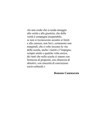 «Io non credo che si renda omaggio
alla verità e alla giustizia, che della
verità è compagna inseparabile,
se non si riconoscono accanto ai limiti
e alle carenze, non lievi, certamente non
marginali, che a volte toccano la vita
della scuola, anche i meriti e l’impegno,
sempre umile e qualche volta eroico,
dei tanti che nella scuola ci stanno con
fermezza di propositi, con chiarezza di
obiettivi, con sincerità di convinzioni
socio-culturali.»
Romano Cammarata
 