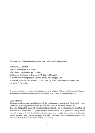 2
Quaderni ed Atti pubblicati dal Ministero della Pubblica Istruzione
Direttore: G. Trainito
Direttore editoriale: L. Catalano
Coordinatore editoriale: A. Portolano
Editing: A. R. Cicala, E. Giansanti, G. Zito, P. Manzioli
Coordinamento del presente volume curato da Giuseppe Ciri
Revisione scientifica del testo Lucia Ciarrapico, Claudio Bernardi e Paolo Nardini
Grafica: F. Panepinto
Il presente fascicolo potrà essere riprodotto per essere utilizzato all’interno delle scuole in situazio-
ni di formazione del personale direttivo e docente (Corsi, Collegi, riunioni per materia).
Nota editoriale
In questo quaderno sono raccolti i materiali che costituiscono lo specifico dei Seminari di forma-
zione per Docenti degli Istituti afferenti alla Direzione classica, scientifica e magistrale.
Essi sono stati prodotti da corsisti e relatori nella forma finale, con la collaborazione scientifica del
Comitato di redazione. Altri pur pregevoli contributi individuabili nel Programma non vengono qui
raccolti, in quanto la loro ricaduta formativa si esplica in un ambito più generale e, pertanto, in
tutto o in parte, sono già stati divulgati. Essi sono, comunque, disponibili presso la Direzione
Generale dell’Istruzione Classica Scientifica e Magistrale.
 