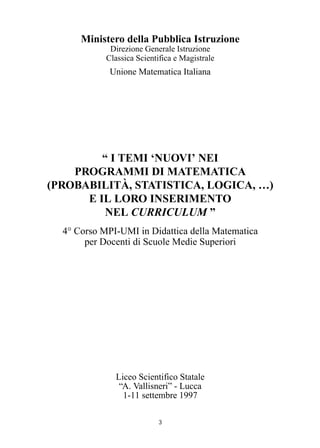 Ministero della Pubblica Istruzione
Direzione Generale Istruzione
Classica Scientifica e Magistrale
Unione Matematica Italiana
“ I TEMI ‘NUOVI’ NEI
PROGRAMMI DI MATEMATICA
(PROBABILITÀ, STATISTICA, LOGICA, …)
E IL LORO INSERIMENTO
NEL CURRICULUM ”
4° Corso MPI-UMI in Didattica della Matematica
per Docenti di Scuole Medie Superiori
Liceo Scientifico Statale
“A. Vallisneri” - Lucca
1-11 settembre 1997
3
 