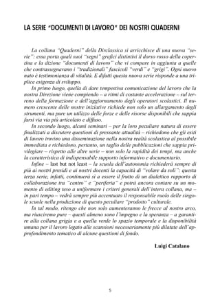 5
LA SERIE “DOCUMENTI DI LAVORO” DEI NOSTRI QUADERNI
La collana “Quaderni” della Dirclassica si arricchisce di una nuova “se-
rie”: essa porta quali suoi “segni” grafici distintivi il dorso rosso della coper-
tina e la dizione “documenti di lavoro” che vi compare in aggiunta a quelle
che contrassegnavano i “tradizionali” fascicoli “verdi” e “grigi”. Ogni nuovo
nato è testimonianza di vitalità. E difatti questa nuova serie risponde a una tri-
plice esigenza di sviluppo.
In primo luogo, quella di dare tempestiva comunicazione del lavoro che la
nostra Direzione viene compiendo – a ritmi di costante accelerazione – sul ter-
reno della formazione e dell’aggiornamento degli operatori scolastici. Il nu-
mero crescente delle nostre iniziative richiede non solo un allargamento degli
strumenti, ma pure un utilizzo delle forze e delle risorse disponibili che sappia
farsi via via più articolato e diffuso.
In secondo luogo, alcuni seminari – per la loro peculiare natura di essere
finalizzati a discutere questioni di pressante attualità – richiedono che gli esiti
di lavoro trovino una disseminazione nella nostra realtà scolastica al possibile
immediata e richiedono, pertanto, un taglio delle pubblicazioni che sappia pri-
vilegiare – rispetto alle altre serie – non solo la rapidità dei tempi, ma anche
la caratteristica di indispensabile supporto informativo e documentario.
Infine – last but not least – la scuola dell’autonomia richiederà sempre di
più ai nostri presidi e ai nostri docenti la capacità di “volare da soli”: questa
terza serie, infatti, continuerà sì a essere il frutto di un dialettico rapporto di
collaborazione tra “centro” e “periferia” e potrà ancora contare su un mo-
mento di editing teso a uniformare i criteri generali dell’intera collana, ma –
in pari tempo – vedrà sempre più accentuato il responsabile ruolo delle singo-
le scuole nella produzione di questo peculiare “prodotto” culturale.
In tal modo, ritengo che non solo aumenteranno le frecce al nostro arco,
ma riusciremo pure – questi almeno sono l’impegno e la speranza – a garanti-
re alla collana grigia e a quella verde lo spazio temporale e la disponibilità
umana per il lavoro legato alle scansioni necessariamente più dilatate dell’ap-
profondimento tematico di alcune questioni di fondo.
Luigi Catalano
 