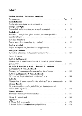 6
INDICE
Lucia Ciarrapico - Ferdinando Arzarello
Presentazione . . . . . . . . . . . . . . . . . . . . . . . . . . . . . . . . . Pag. 7
Dario Palladino
Logica, dimostrazioni e teorie matematiche . . . . . . . . . . . . . . . . p»g. 11
Giorgio Dall’Aglio
Probabilità: un’introduzione per le scuole secondarie. . . . . . . . . . p»g. 36
Carla Rossi
Statistica - Linee guida e spunti didattici per un insegnamento
interdisciplinare . . . . . . . . . . . . . . . . . . . . . . . . . . . . . . . . p»g .64
Gabriele Anzellotti
I nuovi temi e la progettazione dei curricoli . . . . . . . . . . . . . . . . p»g. 92
Daniele Mundici
Logica e computer dai fondamenti alle applicazioni . . . . . . . . . . . p»g. 111
Margherita Fasano
Il pensiero relazionale nell’educazione matematica . . . . . . . . . . . p»g. 124
Gruppi di lavoro
R. Ceci, C. Mocchetti
Elaborazione di un percorso didattico di statistica, riferito all’intero
quinquennio . . . . . . . . . . . . . . . . . . . . . . . . . . . . . . . . . . p»g. 131
M. Boffa, F. Brunelli, R. Ceci, L. Ferrante, R. Iaderosa,
C. Mocchetti, D. Paola, S. Rossetto
Problemi nel raccordo medie-superiori per i temi trattati . . . . . . . p»g. 139
R. Ceci, C. Mocchetti, D. Paola, S. Rossetto
Gli errori più frequenti nei temi previsti dal corso . . . . . . . . . . . . p»g. 144
D. Paola
Elaborazione di un percorso di logica relativo all’intero quinquennio p»g. 149
Silvano Rossetto
Un percorso didattico sulla probabilità per il quinquennio di
scuola media superiore. . . . . . . . . . . . . . . . . . . . . . . . . . . . p»g. 154
Silvano Rossetto
Esperienze multimediali in matematica . . . . . . . . . . . . . . . . . . p»g. 161
Elenco dei partecipanti . . . . . . . . . . . . . . . . . . . . . . . . . . . . p»g. 169
Appendice
1. Elenco delle scuole polo . . . . . . . . . . . . . . . . . . . . . . . . . p»g. 170
2. Volumi della collana Quaderni già pubblicati . . . . . . . . . . . . . p»g. 173
 