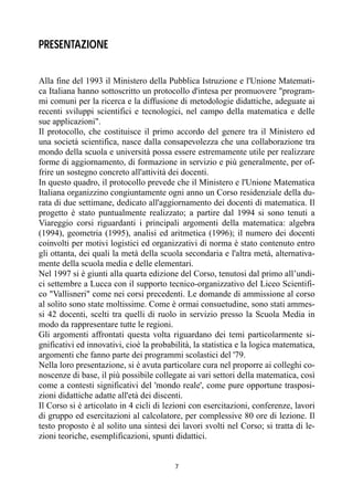 7
PRESENTAZIONE
Alla fine del 1993 il Ministero della Pubblica Istruzione e l'Unione Matemati-
ca Italiana hanno sottoscritto un protocollo d'intesa per promuovere "program-
mi comuni per la ricerca e la diffusione di metodologie didattiche, adeguate ai
recenti sviluppi scientifici e tecnologici, nel campo della matematica e delle
sue applicazioni".
Il protocollo, che costituisce il primo accordo del genere tra il Ministero ed
una società scientifica, nasce dalla consapevolezza che una collaborazione tra
mondo della scuola e università possa essere estremamente utile per realizzare
forme di aggiornamento, di formazione in servizio e più generalmente, per of-
frire un sostegno concreto all'attività dei docenti.
In questo quadro, il protocollo prevede che il Ministero e l'Unione Matematica
Italiana organizzino congiuntamente ogni anno un Corso residenziale della du-
rata di due settimane, dedicato all'aggiornamento dei docenti di matematica. Il
progetto è stato puntualmente realizzato; a partire dal 1994 si sono tenuti a
Viareggio corsi riguardanti i principali argomenti della matematica: algebra
(1994), geometria (1995), analisi ed aritmetica (1996); il numero dei docenti
coinvolti per motivi logistici ed organizzativi di norma è stato contenuto entro
gli ottanta, dei quali la metà della scuola secondaria e l'altra metà, alternativa-
mente della scuola media e delle elementari.
Nel 1997 si è giunti alla quarta edizione del Corso, tenutosi dal primo all’undi-
ci settembre a Lucca con il supporto tecnico-organizzativo del Liceo Scientifi-
co "Vallisneri" come nei corsi precedenti. Le domande di ammissione al corso
al solito sono state moltissime. Come è ormai consuetudine, sono stati ammes-
si 42 docenti, scelti tra quelli di ruolo in servizio presso la Scuola Media in
modo da rappresentare tutte le regioni.
Gli argomenti affrontati questa volta riguardano dei temi particolarmente si-
gnificativi ed innovativi, cioè la probabilità, la statistica e la logica matematica,
argomenti che fanno parte dei programmi scolastici del '79.
Nella loro presentazione, si è avuta particolare cura nel proporre ai colleghi co-
noscenze di base, il più possibile collegate ai vari settori della matematica, così
come a contesti significativi del 'mondo reale', come pure opportune trasposi-
zioni didattiche adatte all'età dei discenti.
Il Corso si è articolato in 4 cicli di lezioni con esercitazioni, conferenze, lavori
di gruppo ed esercitazioni al calcolatore, per complessive 80 ore di lezione. Il
testo proposto è al solito una sintesi dei lavori svolti nel Corso; si tratta di le-
zioni teoriche, esemplificazioni, spunti didattici.
 
