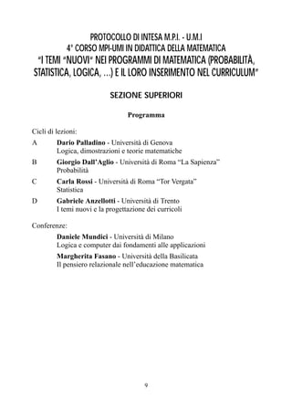 9
PROTOCOLLO DI INTESA M.P.I. - U.M.I
4° CORSO MPI-UMI IN DIDATTICA DELLA MATEMATICA
“I TEMI “NUOVI“ NEI PROGRAMMI DI MATEMATICA (PROBABILITÀ,
STATISTICA, LOGICA, …) E IL LORO INSERIMENTO NEL CURRICULUM”
SEZIONE SUPERIORI
Programma
Cicli di lezioni:
A Dario Palladino - Università di Genova
Logica, dimostrazioni e teorie matematiche
B Giorgio Dall’Aglio - Università di Roma “La Sapienza”
Probabilità
C Carla Rossi - Università di Roma “Tor Vergata”
Statistica
D Gabriele Anzellotti - Università di Trento
I temi nuovi e la progettazione dei curricoli
Conferenze:
Daniele Mundici - Università di Milano
Logica e computer dai fondamenti alle applicazioni
Margherita Fasano - Università della Basilicata
Il pensiero relazionale nell’educazione matematica
 