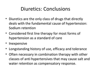 Diuretics: Conclusions 
• Diuretics are the only class of drugs that directly 
deals with the fundamental cause of hypertension: 
Sodium retention 
• Considered first line therapy for most forms of 
hypertension as a standard of care 
• Inexpensive 
• Longstanding history of use, efficacy and tolerance 
• Often necessary in combination therapy with other 
classes of anti hypertensives that may cause salt and 
water retention as compensatory response. 
 