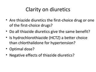 Clarity on diuretics 
• Are thiazide diuretics the first-choice drug or one 
of the first-choice drugs? 
• Do all thiazide diuretics give the same benefit? 
• Is hydrochlorothiazide (HCTZ) a better choice 
than chlorthalidone for hypertension? 
• Optimal dose? 
• Negative effects of thiazide diuretics? 
 