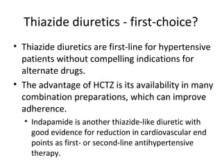 Thiazide diuretics - first-choice? 
• Thiazide diuretics are first-line for hypertensive 
patients without compelling indications for 
alternate drugs. 
• The advantage of HCTZ is its availability in many 
combination preparations, which can improve 
adherence. 
• Indapamide is another thiazide-like diuretic with 
good evidence for reduction in cardiovascular end 
points as first- or second-line antihypertensive 
therapy. 
 