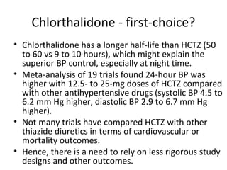 Chlorthalidone - first-choice? 
• Chlorthalidone has a longer half-life than HCTZ (50 
to 60 vs 9 to 10 hours), which might explain the 
superior BP control, especially at night time. 
• Meta-analysis of 19 trials found 24-hour BP was 
higher with 12.5- to 25-mg doses of HCTZ compared 
with other antihypertensive drugs (systolic BP 4.5 to 
6.2 mm Hg higher, diastolic BP 2.9 to 6.7 mm Hg 
higher). 
• Not many trials have compared HCTZ with other 
thiazide diuretics in terms of cardiovascular or 
mortality outcomes. 
• Hence, there is a need to rely on less rigorous study 
designs and other outcomes. 
 