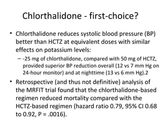 Chlorthalidone - first-choice? 
• Chlorthalidone reduces systolic blood pressure (BP) 
better than HCTZ at equivalent doses with similar 
effects on potassium levels: 
– -25 mg of chlorthalidone, compared with 50 mg of HCTZ, 
provided superior BP reduction overall (12 vs 7 mm Hg on 
24-hour monitor) and at nighttime (13 vs 6 mm Hg).2 
• Retrospective (and thus not definitive) analysis of 
the MRFIT trial found that the chlorthalidone-based 
regimen reduced mortality compared with the 
HCTZ-based regimen (hazard ratio 0.79, 95% CI 0.68 
to 0.92, P = .0016). 
 
